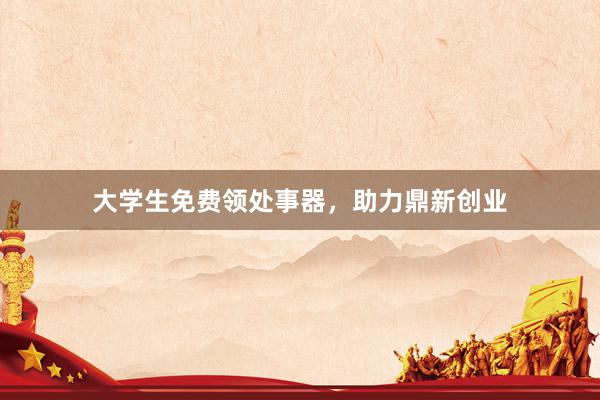 大学生免费领处事器，助力鼎新创业